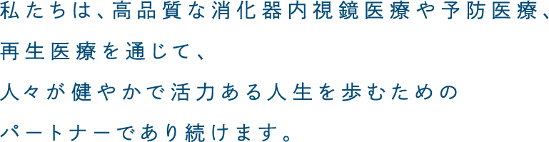 私たちは、高品質な消化器内視鏡医療や予防医療、再生医療を通じて、人々が健やかで活力ある人生を歩むためのパートナーであり続けます。